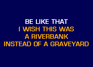 BE LIKE THAT
I WISH THIS WAS
A RIVERBANK
INSTEAD OF A GRAVEYARD