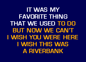 IT WAS MY
FAVORITE THING
THAT WE USED TO DO
BUT NOW WE CAN'T
I WISH YOU WERE HERE
I WISH THIS WAS
A RIVERBANK