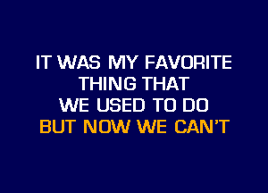 IT WAS MY FAVORITE
THING THAT
WE USED TO DO
BUT NOW WE CAN'T