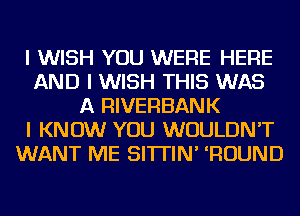 I WISH YOU WERE HERE
AND I WISH THIS WAS
A RIVERBANK
I KNOW YOU WOULDN'T
WANT ME SI'ITIN' IROUND