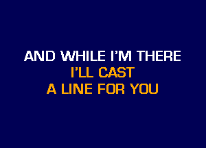 AND WHILE I'M THERE
I'LL CAST

A LINE FOR YOU