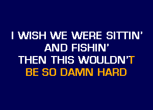 I WISH WE WERE SI'ITIN'
AND FISHIN'
THEN THIS WOULDN'T
BE SO DAMN HARD