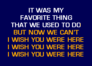 IT WAS MY
FAVORITE THING
THAT WE USED TO DO
BUT NOW WE CAN'T
I WISH YOU WERE HERE
I WISH YOU WERE HERE
I WISH YOU WERE HERE