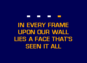 IN EVERY FRAME
UPON OUR WALL
LIES A FACE THAT'S

SEEN IT ALL

g