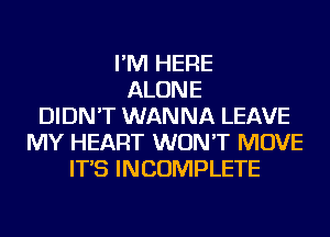 I'M HERE
ALONE
DIDN'T WANNA LEAVE
MY HEART WON'T MOVE
IT'S INCOMPLETE