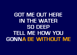 GOT ME OUT HERE
IN THE WATER
SO DEEP
TELL ME HOW YOU
GONNA BE WITHOUT ME