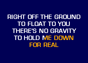 RIGHT OFF THE GROUND
TU FLOAT TO YOU
THERE'S NU GRAVITY
TO HOLD ME DOWN
FOR REAL