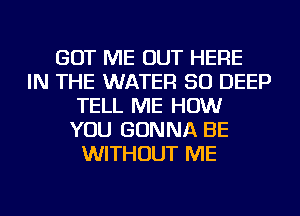 GOT ME OUT HERE
IN THE WATER SO DEEP
TELL ME HOW
YOU GONNA BE
WITHOUT ME