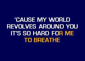 'CAUSE MY WORLD
REVOLVES AROUND YOU
IT'S SO HARD FOR ME
TO BREATHE