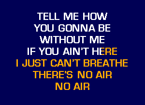 TELL ME HOW
YOU GONNA BE
WITHOUT ME
IF YOU AIN'T HERE
I JUST CAN'T BREATHE
THERE'S N0 AIR

NO AIR l