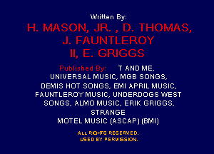 Written Byz

T AND ME.
UNIVERSAL MUSIC, MGB SONGS.
DEMIS HOT SONGS, EMI APRIL MUSIC.
FAUNTLEROYMUSIC, UNDERDOGS WEST
SONGS, ALMO MUSIC, ERIK GRIGGS,
STRANGE
MOTEL MUSIC (ASCAP) (emu)

ALI. RON RESEE-IED
LGEDIY 'ERVESDU