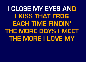 I CLOSE MY EYES AND
I KISS THAT FROG
EACH TIME FINDINI
THE MORE BOYS I MEET
THE MORE I LOVE MY