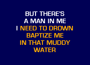 BUT THERE'S
A MAN IN ME
I NEED TO DRDWN
BAPTIZE ME
IN THAT MUDDY
WATER

g
