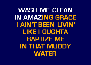WASH ME CLEAN
IN AMAZING GRACE
l AIN'T BEEN LIVIN'

LIKE I OUGHTA
BAPTIZE ME
IN THAT MUDDY

WATER l