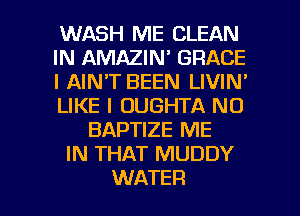 WASH ME CLEAN
IN AMAZIN' GRACE
l AIN'T BEEN LIVIN'
LIKE I OUGHTA N0
BAPTIZE ME
IN THAT MUDDY

WATER l