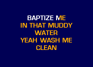 BAPTIZE ME
IN THAT MUDDY
WATER

YEAH WASH ME
CLEAN