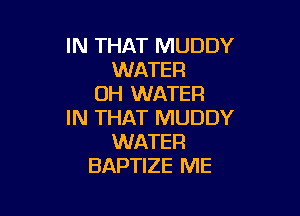 IN THAT MUDDY
WATER
0H WATER

IN THAT MUDDY
WATER
BAPTIZE ME