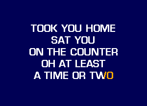 TOOK YOU HOME
SAT YOU
ON THE COUNTER

0H AT LEAST
A TIME (JR MD