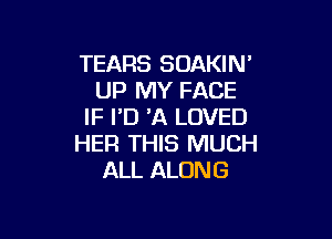 TEARS SOAKIN'
UP MY FACE
IF ID 'A LOVED

HER THIS MUCH
ALL ALONG