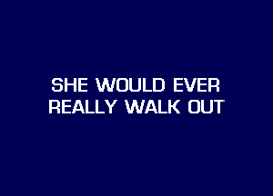 SHE WOULD EVER

REALLY WALK OUT