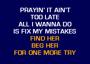 PRAYIN' IT AIN'T
TOO LATE
ALL I WANNA DU
IS FIX MY MISTAKES
FIND HER
BEG HER
FOR ONE MORE TRY