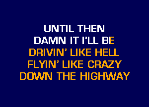 UNTIL THEN
DAMN IT I'LL BE
DRIVIN' LIKE HELL
FLYIN LIKE CRAZY
DOWN THE HIGHWAY