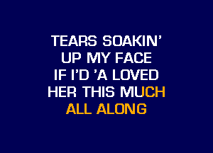 TEARS SOAKIN'
UP MY FACE
IF ID 'A LOVED

HER THIS MUCH
ALL ALONG