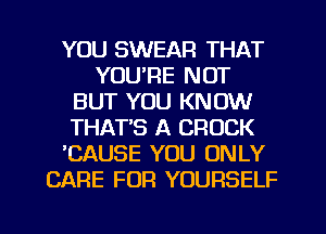 YOU SWEAR THAT
YOU'RE NOT
BUT YOU KNOW
THAT'S A CROCK
'CAUSE YOU ONLY
CARE FOR YOURSELF