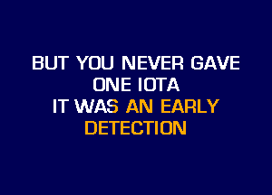 BUT YOU NEVER GAVE
ONE IOTA

IT WAS AN EARLY
DETECTION