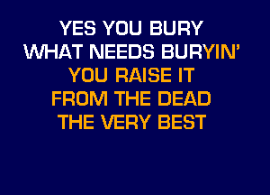 YES YOU BURY
WHAT NEEDS BURYIN'
YOU RAISE IT
FROM THE DEAD
THE VERY BEST