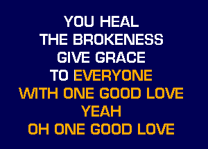 YOU HEAL
THE BROKENESS
GIVE GRACE
TO EVERYONE
WITH ONE GOOD LOVE
YEAH
0H ONE GOOD LOVE