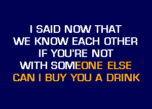 I SAID NOW THAT
WE KNOW EACH OTHER
IF YOU'RE NOT
WITH SOMEONE ELSE
CAN I BUY YOU A DRINK