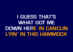 I GUESS THAT'S
WHAT GOT ME
DOWN HERE IN CANCUN
LYIN' IN THIS HAMMUCK