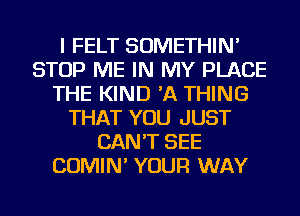 I FELT SOMETHIN'
STOP ME IN MY PLACE
THE KIND 'A THING
THAT YOU JUST
CAN'T SEE
COMIN' YOUR WAY