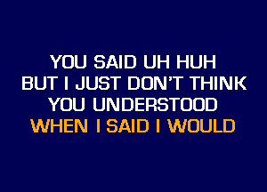 YOU SAID UH HUH
BUT I JUST DON'T THINK
YOU UNDERSTUUD
WHEN I SAID I WOULD