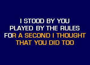 I STUUD BY YOU
PLAYED BY THE RULES
FOR A SECOND I THOUGHT
THAT YOU DID TOD