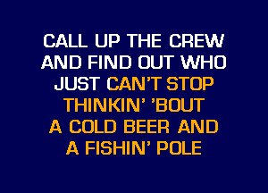 CALL UP THE CREW
AND FIND OUT WHO
JUST CANT STOP
THINKIN' 'BOUT
A COLD BEER AND
A FISHIN' POLE