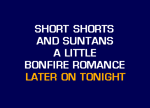 SHORT SHORTS
AND SUNTANS
A LITTLE
BONFIRE ROMANCE
LATER 0N TONIGHT

g