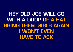HEY OLD JOE WILL GO
WITH A DROP OF A HAT
BRING THEM GIRLS AGAIN
I WON'T EVEN
HAVE TO ASK