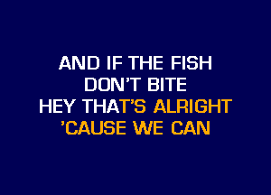 AND IF THE FISH
DON'T BITE
HEY THAT'S ALRIGHT
'CAUSE WE CAN