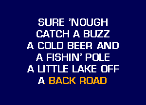 SURE 'NOUGH
CATCH A BUZZ
A COLD BEER AND
A FISHIN' POLE
A LITTLE LAKE OFF
A BACK ROAD

g