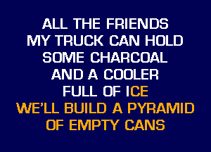 ALL THE FRIENDS
MY TRUCK CAN HOLD
SOME CHARCOAL
AND A COOLER
FULL OF ICE
WE'LL BUILD A PYRAMID
OF EMPTY CANS