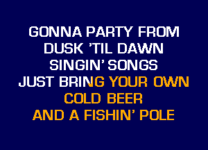 GONNA PARTY FROM
DUSK 'TIL DAWN
SINGIN' SONGS
JUST BRING YOUR OWN
COLD BEER
AND A FISHIN' POLE