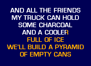 AND ALL THE FRIENDS
MY TRUCK CAN HOLD
SOME CHARCOAL
AND A COOLER
FULL OF ICE
WE'LL BUILD A PYRAMID
OF EMPTY CANS