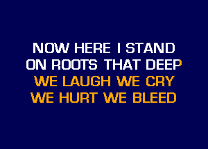 NOW HERE I STAND
0N ROOTS THAT DEEP
WE LAUGH WE CRY
WE HURT WE BLEED