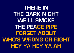THERE IN
THE DARK NIGHT
WE'LL SMOKE
THE PEACE PIPE
FORGET ABOUT
WHO'S WRONG 0R RIGHT
HEY YA HEY YA AH