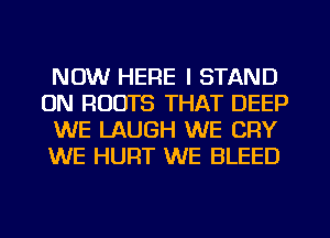 NOW HERE I STAND
0N ROOTS THAT DEEP
WE LAUGH WE CRY
WE HURT WE BLEED