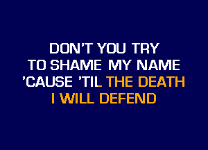 DON'T YOU TRY
TO SHAME MY NAME
'CAUSE 'TIL THE DEATH
I WILL DEFEND