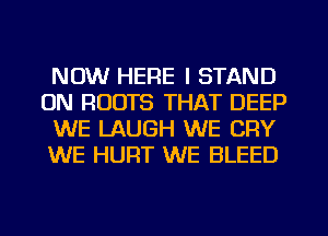 NOW HERE I STAND
0N ROOTS THAT DEEP
WE LAUGH WE CRY
WE HURT WE BLEED