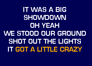 IT WAS A BIG
SHOWDOWN
OH YEAH
WE STOOD OUR GROUND
SHOT OUT THE LIGHTS
IT GOT A LITTLE CRAZY